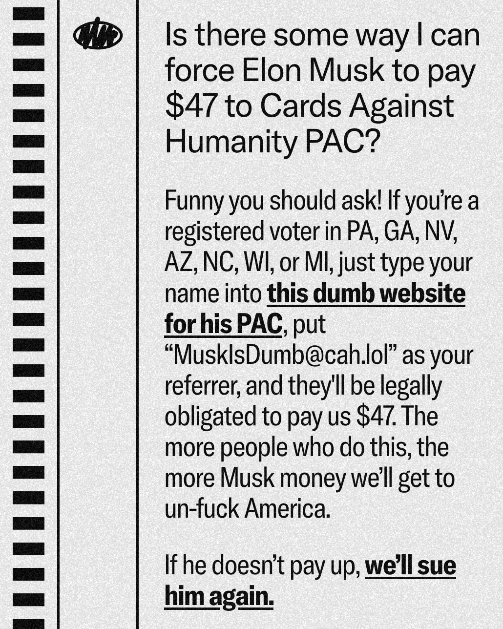 Is there some way I can force Elon Musk to pay $47 to Cards Against Humanity PAC?

Funny you should ask! If you're a registered voter in PA, GA, NV, AZ, NC, WI, or MI, just type your name into this dumb website for his PAC, put "MusklsDumb@cah.lol" as your referrer, and they'll be legally obligated to pay us $47. The more people who do this, the more Musk money we'll get to un-fuck America. 

If he doesn't pay up, we'll sue him again. 